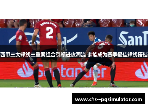 西甲三大锋线三重奏组合引领进攻潮流 谁能成为赛季最佳锋线搭档 西甲三大锋线三重奏组合引领进攻潮流 谁能成为赛季最佳锋线搭档