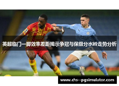 英超临门一脚效率差距揭示争冠与保级分水岭走势分析