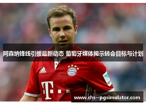 阿森纳锋线引援最新动态 葡萄牙媒体揭示转会目标与计划