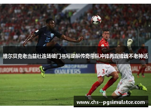 维尔贝克老当益壮连场破门书写逆龄传奇带队冲锋再现锋线不老神话 维尔贝克老当益壮连场破门书写逆龄传奇带队冲锋再现锋线不老神话